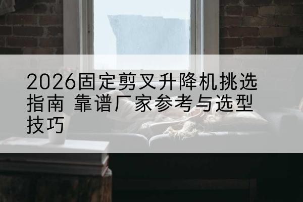 永年固定剪叉升降机厂家推荐-2026固定剪叉升降机挑选指南 靠谱厂家参考与选型技巧