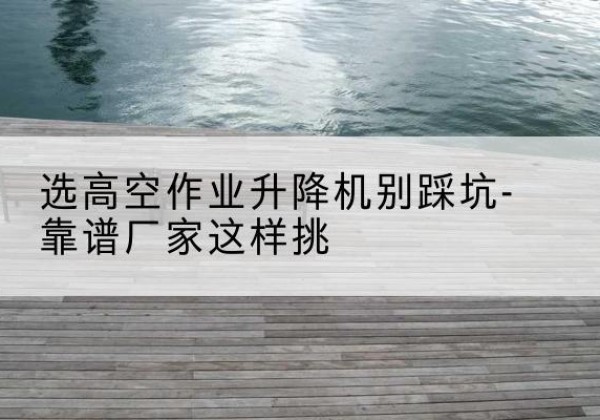 永年剪叉式升降机厂家-选高空作业升降机别踩坑-靠谱厂家这样挑