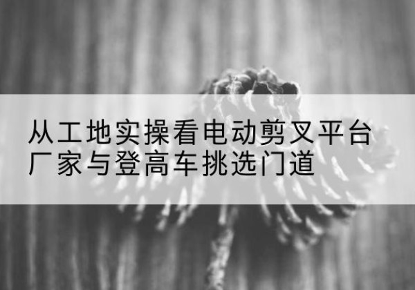 永年电动剪叉升降平台厂家-从工地实操看电动剪叉平台厂家与登高车挑选门道