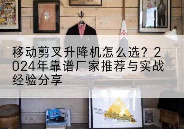 永年升降平台厂家推荐-移动剪叉升降机怎么选？2024年靠谱厂家推荐与实战经验分享